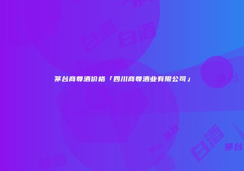 茅台商尊酒价格「四川商尊酒业有限公司」