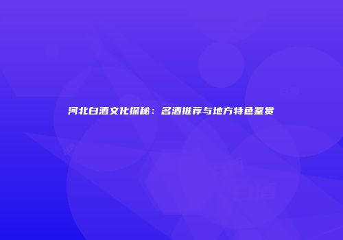 河北白酒文化探秘：名酒推荐与地方特色鉴赏
