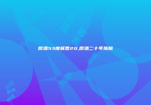 郎酒53度酱香20,郎酒二十年陈酿
