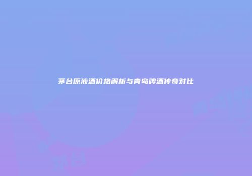 茅台原液酒价格解析与青岛啤酒传奇对比