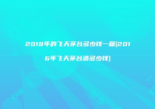 2018年的飞天茅台多少钱一箱(2016年飞天茅台酒多少钱)