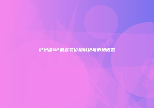 泸州酒42度喜装价格解析与市场概览