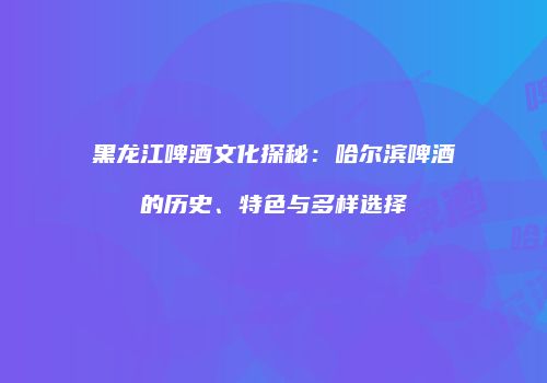黑龙江啤酒文化探秘：哈尔滨啤酒的历史、特色与多样选择