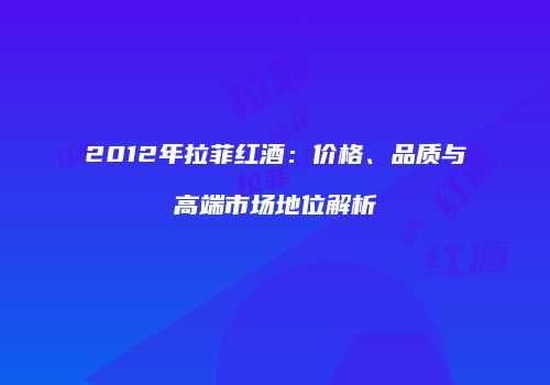 2012年拉菲红酒：价格、品质与高端市场地位解析