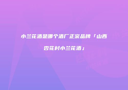 小兰花酒是哪个酒厂正宗品牌「山西杏花村小兰花酒」