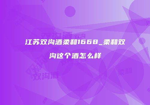 江苏双沟酒柔和1668_柔和双沟这个酒怎么样