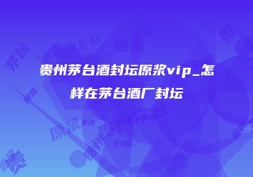 贵州茅台酒封坛原浆vip_怎样在茅台酒厂封坛