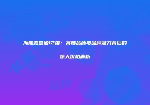 海能鲍参酒12度：高端品质与品牌魅力背后的惊人价格解析