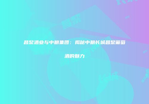 昌黎酒业与中粮集团：揭秘中粮长城昌黎葡萄酒的魅力