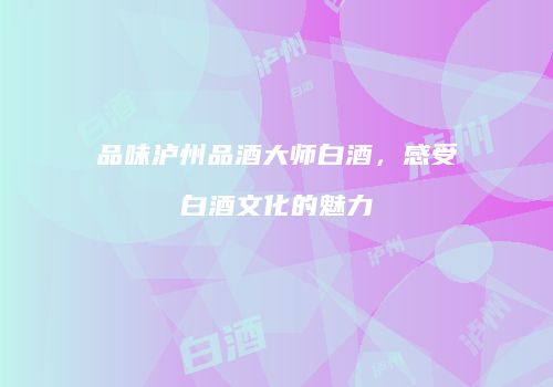 品味泸州品酒大师白酒，感受白酒文化的魅力