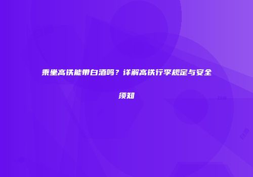乘坐高铁能带白酒吗？详解高铁行李规定与安全须知