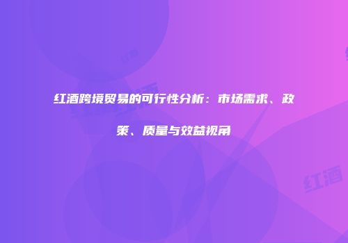 红酒跨境贸易的可行性分析：市场需求、政策、质量与效益视角
