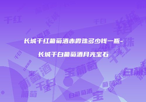 长城干红葡萄酒赤霞珠多少钱一瓶-长城干白葡萄酒月光宝石
