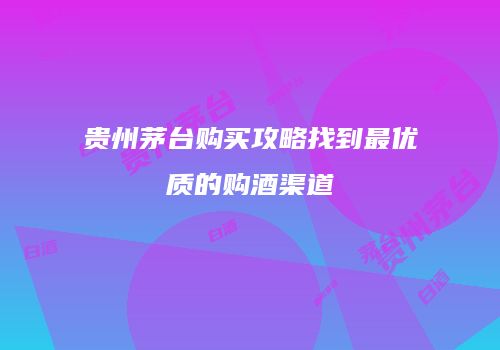 贵州茅台购买攻略找到最优质的购酒渠道