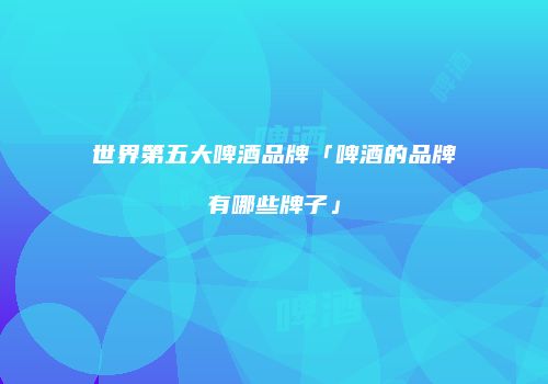 世界第五大啤酒品牌「啤酒的品牌有哪些牌子」