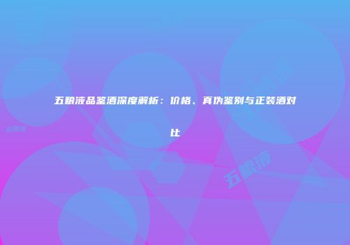 五粮液品鉴酒深度解析：价格、真伪鉴别与正装酒对比