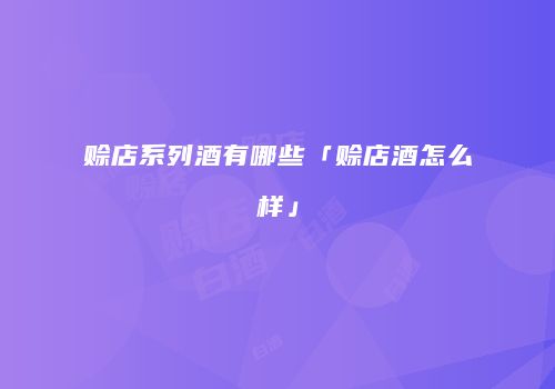 赊店系列酒有哪些「赊店酒怎么样」