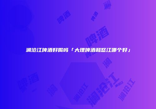 澜沧江啤酒好喝吗「大理啤酒和怒江哪个好」