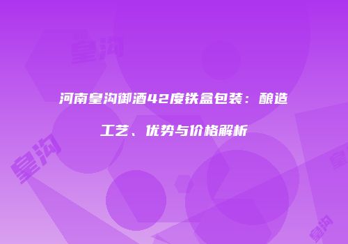 河南皇沟御酒42度铁盒包装：酿造工艺、优势与价格解析
