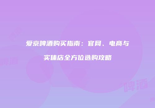 爱京啤酒购买指南：官网、电商与实体店全方位选购攻略