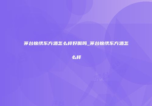 茅台锦绣东方酒怎么样好喝吗_茅台锦绣东方酒怎么样