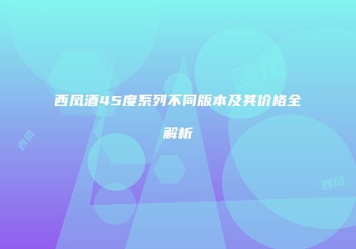 西凤酒45度系列不同版本及其价格全解析