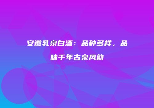 安徽乳泉白酒：品种多样，品味千年古泉风韵