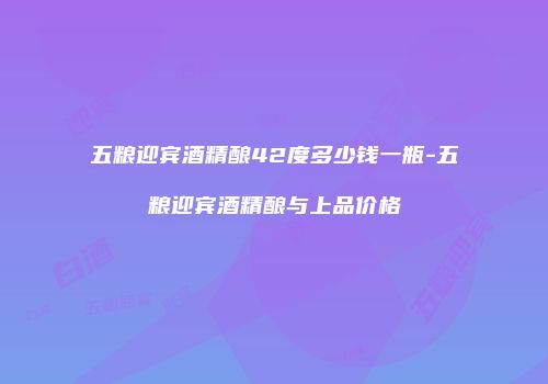 五粮迎宾酒精酿42度多少钱一瓶-五粮迎宾酒精酿与上品价格