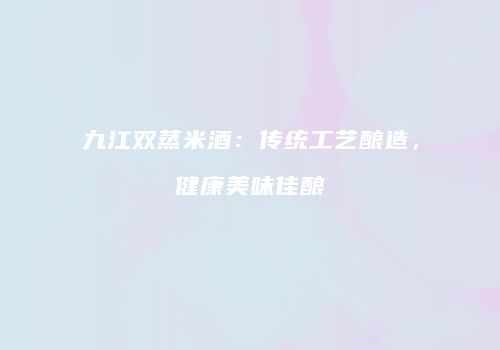 九江双蒸米酒：传统工艺酿造，健康美味佳酿