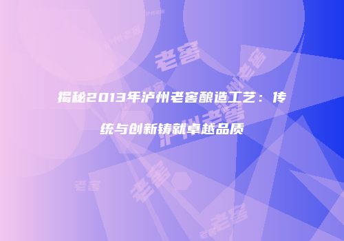揭秘2013年泸州老窖酿造工艺：传统与创新铸就卓越品质