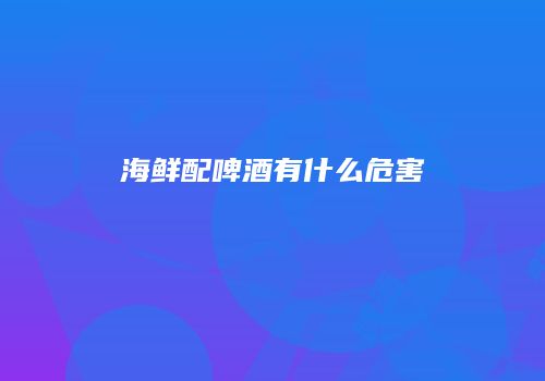 海鲜配啤酒有什么危害