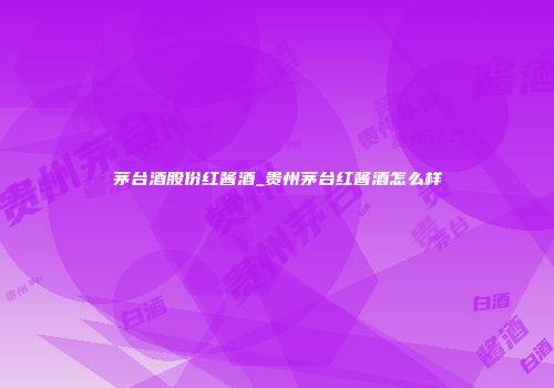 茅台酒股份红酱酒_贵州茅台红酱酒怎么样