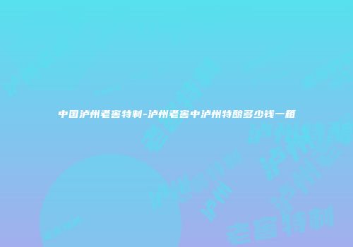 中国泸州老窖特制-泸州老窖中泸州特酿多少钱一箱