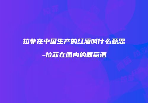 拉菲在中国生产的红酒叫什么意思-拉菲在国内的葡萄酒