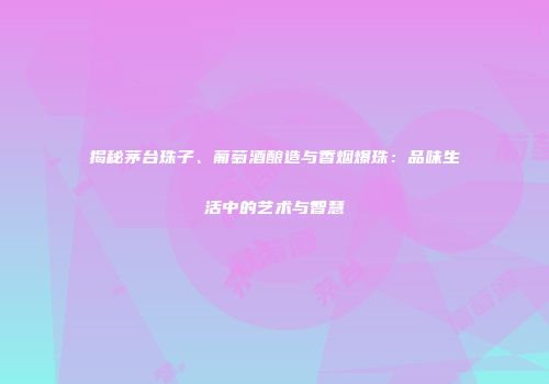 揭秘茅台珠子、葡萄酒酿造与香烟爆珠：品味生活中的艺术与智慧