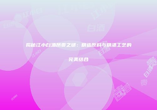 揭秘江小白酒昂贵之谜：精选原料与精湛工艺的完美结合