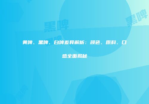 黄啤、黑啤、白啤差异解析：颜色、原料、口感全面揭秘