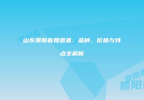 山东景阳春如意酒：品种、价格与特点全解析