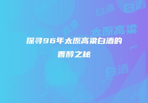 探寻96年太原高粱白酒的香醇之秘