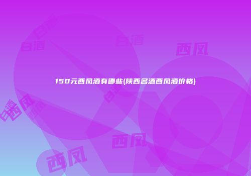 150元西凤酒有哪些(陕西名酒西凤酒价格)