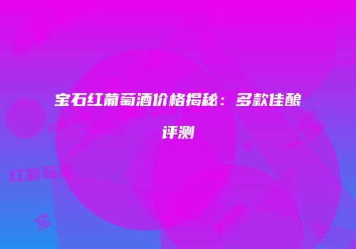 宝石红葡萄酒价格揭秘：多款佳酿评测