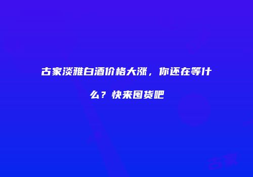 古家淡雅白酒价格大涨，你还在等什么？快来囤货吧