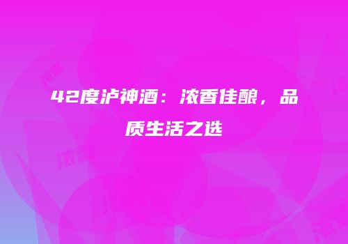 42度泸神酒：浓香佳酿，品质生活之选