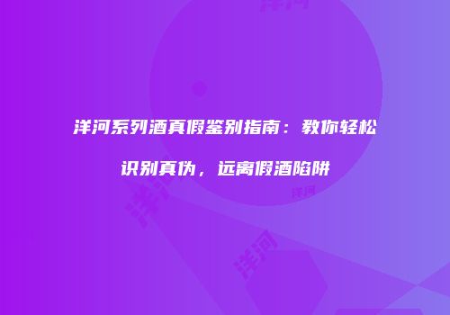 洋河系列酒真假鉴别指南：教你轻松识别真伪，远离假酒陷阱