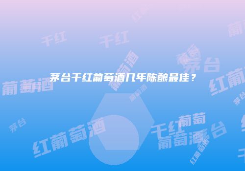茅台干红葡萄酒几年陈酿最佳？