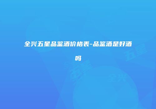 全兴五星品鉴酒价格表-品鉴酒是好酒吗