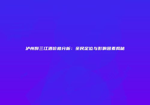 泸州醉三江酒价格分析：亲民定位与影响因素揭秘