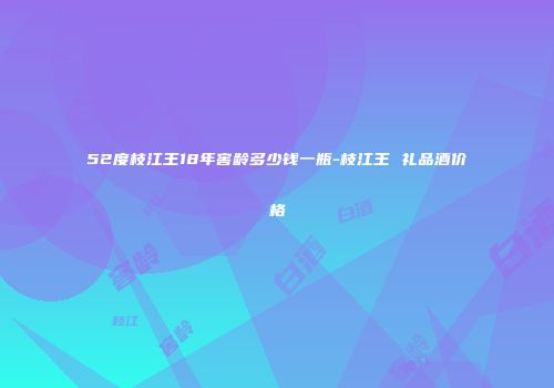 52度枝江王18年窖龄多少钱一瓶-枝江王 礼品酒价格