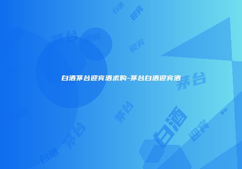 白酒茅台迎宾酒求购-茅台白酒迎宾酒