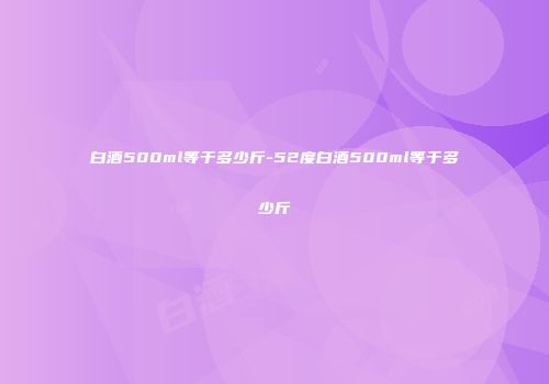 白酒500ml等于多少斤-52度白酒500ml等于多少斤